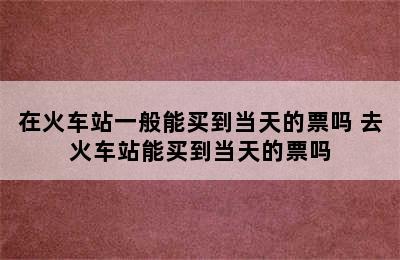 在火车站一般能买到当天的票吗 去火车站能买到当天的票吗